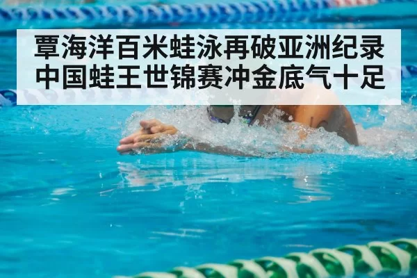覃海洋百米蛙泳再破亚洲纪录 中国蛙王世锦赛冲金底气十足